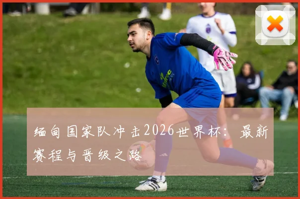 缅甸国家队冲击2026世界杯:最新赛程与晋级之路